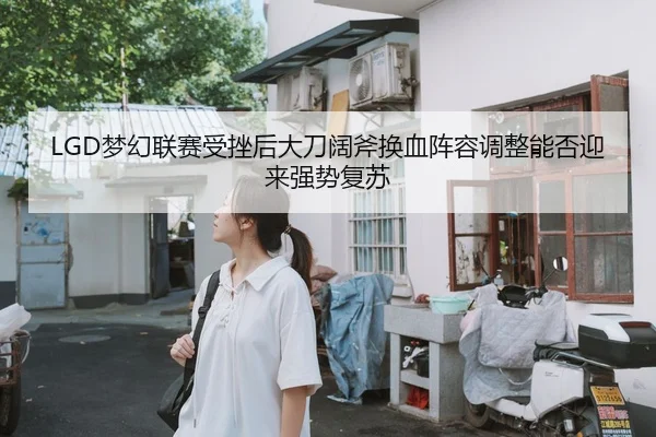 LGD梦幻联赛受挫后大刀阔斧换血阵容调整能否迎来强势复苏
