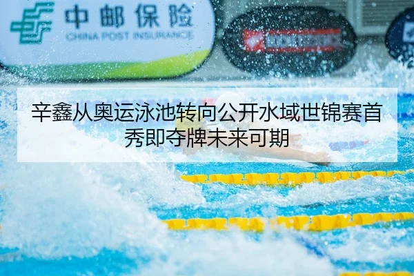 辛鑫从奥运泳池转向公开水域世锦赛首秀即夺牌未来可期