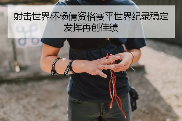 射击世界杯杨倩资格赛平世界纪录稳定发挥再创佳绩
