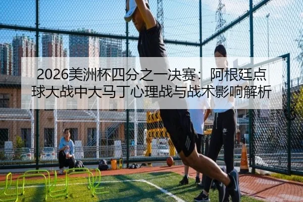 2026美洲杯四分之一决赛：阿根廷点球大战中大马丁心理战与战术影响解析